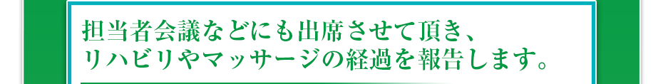 担当者会議などにも出席させて頂き、リハビリやマッサージの経過を報告します。