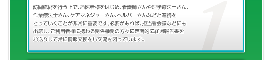 訪問施術を行う上で、お医者様をはじめ、看護師さんや理学療法士さん、作業療法士さん、ケアマネジャーさん、ヘルパーさんなどと連携をとっていくことが非常に重要です。必要があれば、担当者会議などにも出席し、ご利用者様に携わる関係機関の方々に定期的に経過報告書をお送りして常に情報交換をし交流を図っています。