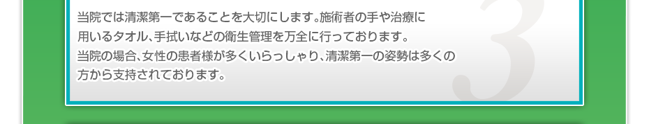 当院では清潔第一であることを大切にします。施術者の手や治療に用いるタオル、手拭いなどの衛生管理を万全に行っております。当院の場合、女性の患者様が多くいらっしゃり、清潔第一の姿勢は多くの方から支持されております。