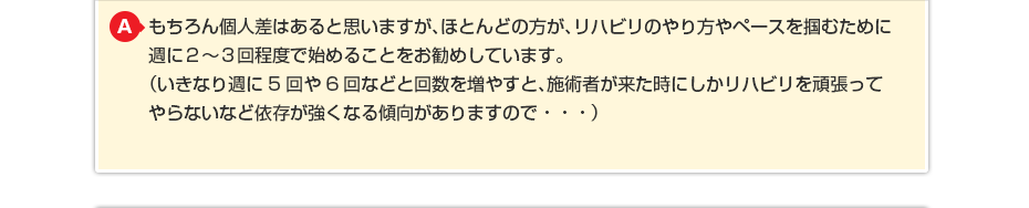 もちろん個人差はあると思いますが、ほとんどの方が、リハビリのやり方やペースを掴むために週に週に２〜３回程度で始めることをお勧めしています。 （いきなり週に5回や6回などと回数を増やすと、施術者が来た時にしかリハビリを頑張ってやらないなど依存が強くなる傾向がありますので・・・）