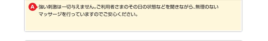 強い刺激は一切与えません。ご利用者さまのその日の状態などを聞きながら 無理のないマッサージを行っていますのでご安心ください。