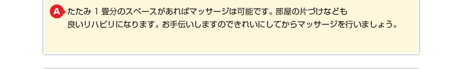 たたみ1畳分のスペースがあればマッサージは可能です。部屋の片づけなども良いリハビリになります。お手伝いしますのできれいにしてからマッサージを行いましょう。