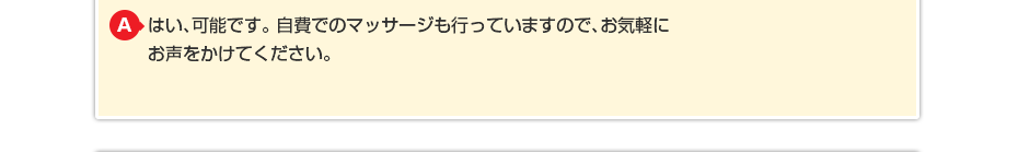 はい、可能です。自費でのマッサージも行っていますのでお気軽にお声をかけてください。