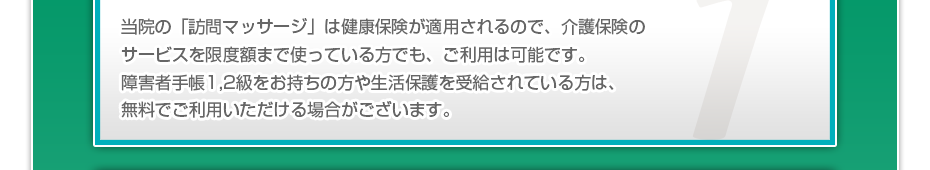 当院の「訪問マッサージ」は健康保険が適用されるので、介護保険のサービスを限度額まで使っている⽅でも、ご利⽤は可能です。障害者手帳1,2級をお持ちの方や生活保護を受給されている方は、無料でご利用いただける場合がございます。